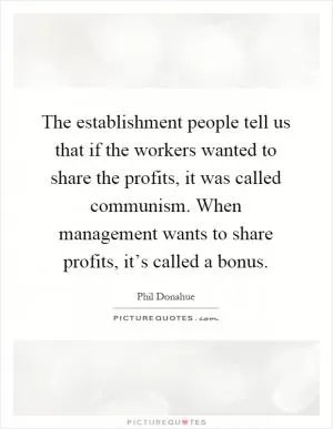 The establishment people tell us that if the workers wanted to share the profits, it was called communism. When management wants to share profits, it’s called a bonus Picture Quote #1