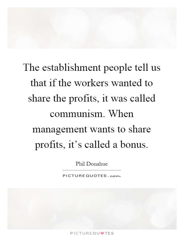 The establishment people tell us that if the workers wanted to share the profits, it was called communism. When management wants to share profits, it's called a bonus Picture Quote #1