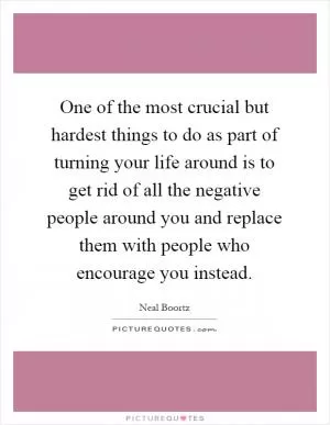 One of the most crucial but hardest things to do as part of turning your life around is to get rid of all the negative people around you and replace them with people who encourage you instead Picture Quote #1