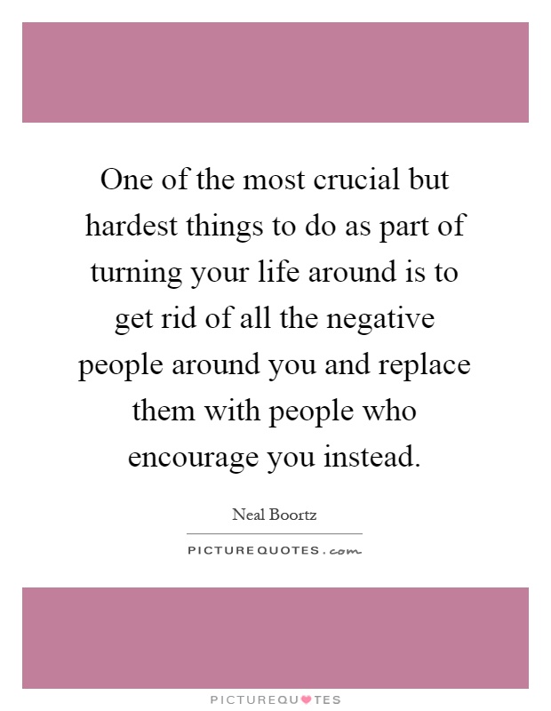 One of the most crucial but hardest things to do as part of turning your life around is to get rid of all the negative people around you and replace them with people who encourage you instead Picture Quote #1