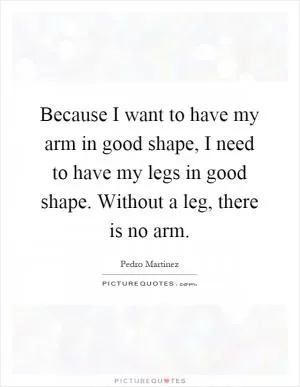 Because I want to have my arm in good shape, I need to have my legs in good shape. Without a leg, there is no arm Picture Quote #1