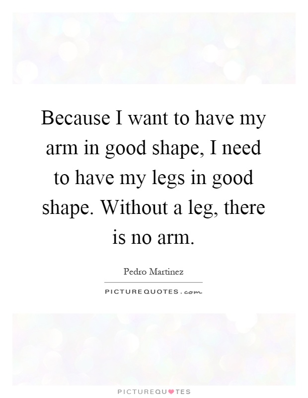 Because I want to have my arm in good shape, I need to have my legs in good shape. Without a leg, there is no arm Picture Quote #1