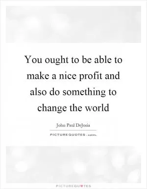 You ought to be able to make a nice profit and also do something to change the world Picture Quote #1