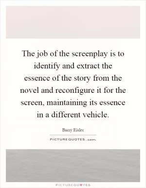 The job of the screenplay is to identify and extract the essence of the story from the novel and reconfigure it for the screen, maintaining its essence in a different vehicle Picture Quote #1