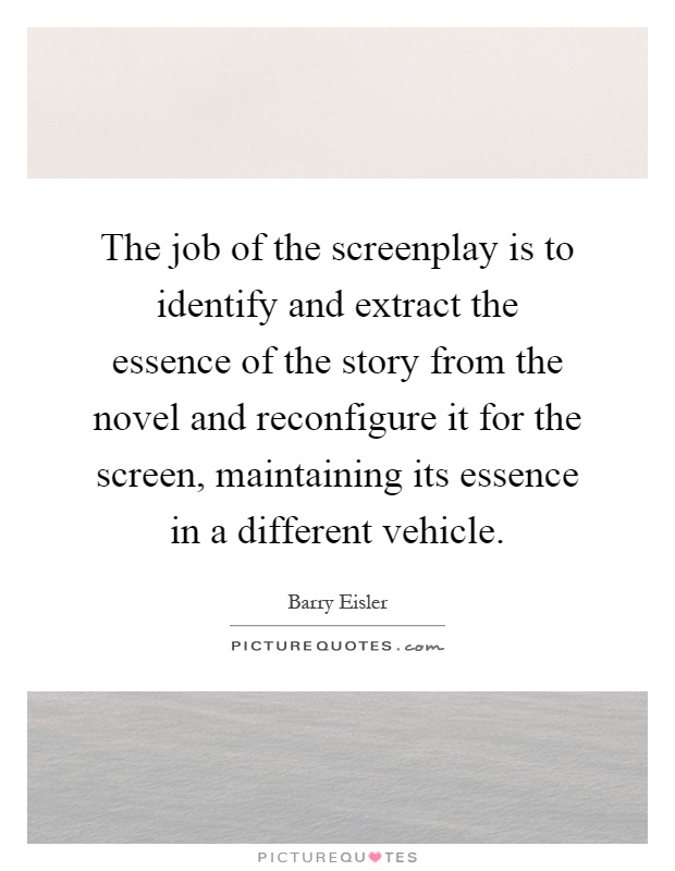 The job of the screenplay is to identify and extract the essence of the story from the novel and reconfigure it for the screen, maintaining its essence in a different vehicle Picture Quote #1
