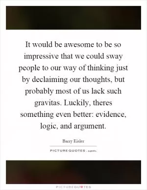 It would be awesome to be so impressive that we could sway people to our way of thinking just by declaiming our thoughts, but probably most of us lack such gravitas. Luckily, theres something even better: evidence, logic, and argument Picture Quote #1