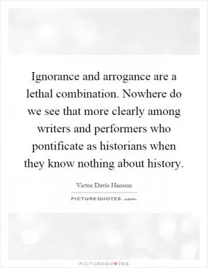 Ignorance and arrogance are a lethal combination. Nowhere do we see that more clearly among writers and performers who pontificate as historians when they know nothing about history Picture Quote #1