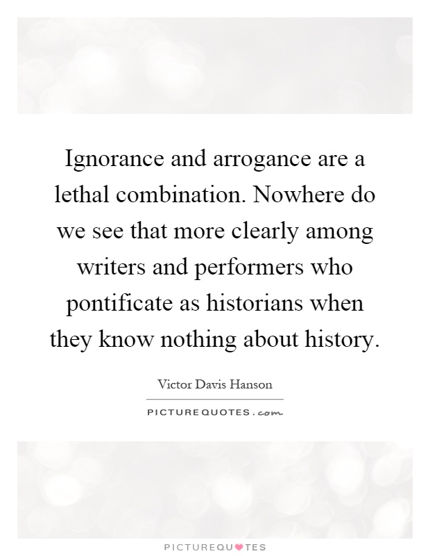 Ignorance and arrogance are a lethal combination. Nowhere do we see that more clearly among writers and performers who pontificate as historians when they know nothing about history Picture Quote #1