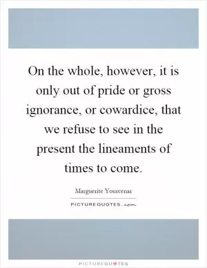 On the whole, however, it is only out of pride or gross ignorance, or cowardice, that we refuse to see in the present the lineaments of times to come Picture Quote #1