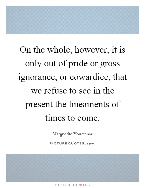 On the whole, however, it is only out of pride or gross ignorance, or cowardice, that we refuse to see in the present the lineaments of times to come Picture Quote #1