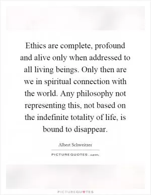 Ethics are complete, profound and alive only when addressed to all living beings. Only then are we in spiritual connection with the world. Any philosophy not representing this, not based on the indefinite totality of life, is bound to disappear Picture Quote #1