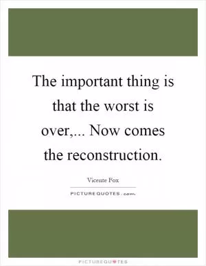 The important thing is that the worst is over,... Now comes the reconstruction Picture Quote #1