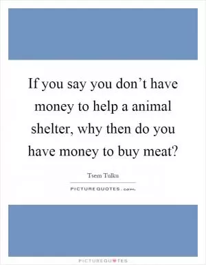 If you say you don’t have money to help a animal shelter, why then do you have money to buy meat? Picture Quote #1
