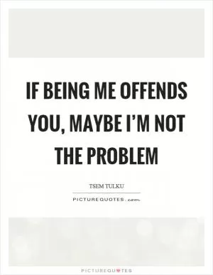 If being me offends you, maybe I’m not the problem Picture Quote #1