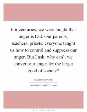 For centuries, we were taught that anger is bad. Our parents, teachers, priests, everyone taught us how to control and suppress our anger. But I ask: why can’t we convert our anger for the larger good of society? Picture Quote #1