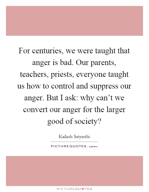 For centuries, we were taught that anger is bad. Our parents, teachers, priests, everyone taught us how to control and suppress our anger. But I ask: why can't we convert our anger for the larger good of society? Picture Quote #1