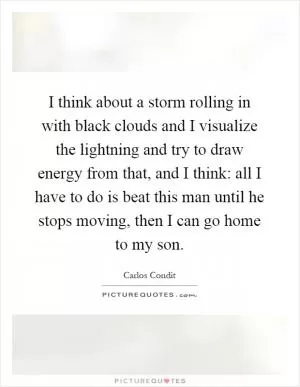 I think about a storm rolling in with black clouds and I visualize the lightning and try to draw energy from that, and I think: all I have to do is beat this man until he stops moving, then I can go home to my son Picture Quote #1