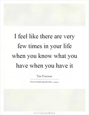 I feel like there are very few times in your life when you know what you have when you have it Picture Quote #1