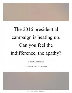 The 2016 presidential campaign is heating up. Can you feel the indifference, the apathy? Picture Quote #1