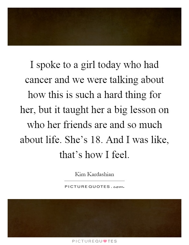I spoke to a girl today who had cancer and we were talking about how this is such a hard thing for her, but it taught her a big lesson on who her friends are and so much about life. She's 18. And I was like, that's how I feel Picture Quote #1