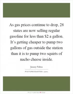 As gas prices continue to drop, 28 states are now selling regular gasoline for less than $2 a gallon. It’s getting cheaper to pump two gallons of gas outside the station than it is to pump two squirts of nacho cheese inside Picture Quote #1