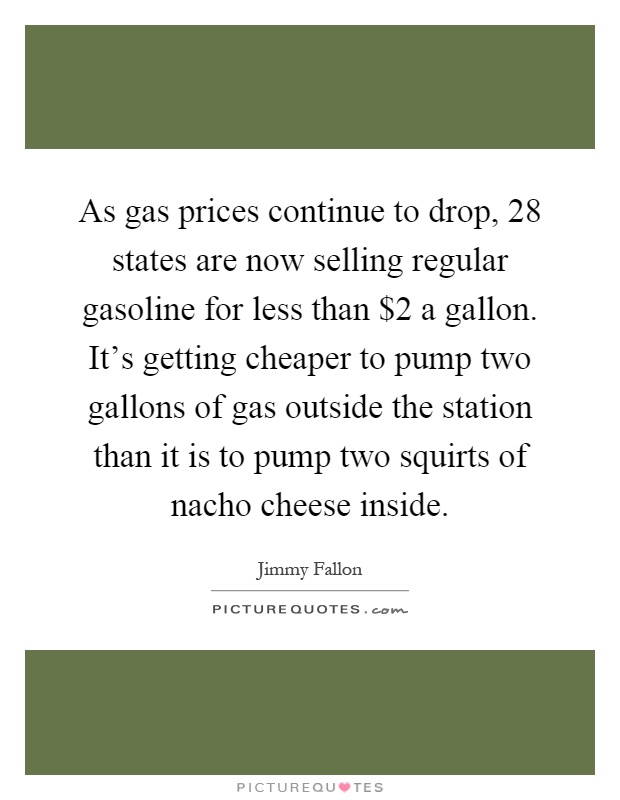 As gas prices continue to drop, 28 states are now selling regular gasoline for less than $2 a gallon. It's getting cheaper to pump two gallons of gas outside the station than it is to pump two squirts of nacho cheese inside Picture Quote #1