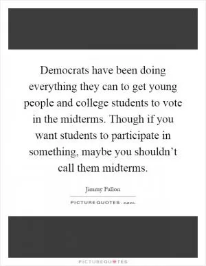 Democrats have been doing everything they can to get young people and college students to vote in the midterms. Though if you want students to participate in something, maybe you shouldn’t call them midterms Picture Quote #1