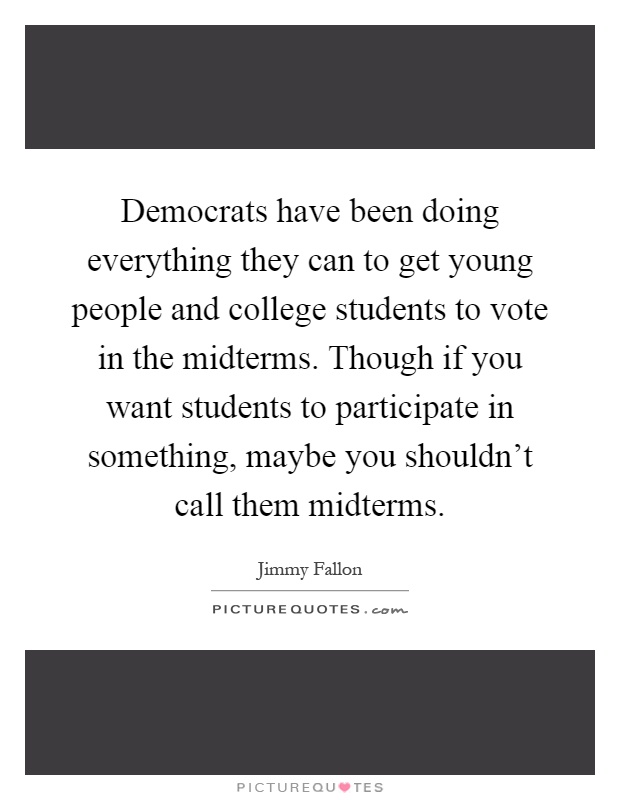Democrats have been doing everything they can to get young people and college students to vote in the midterms. Though if you want students to participate in something, maybe you shouldn't call them midterms Picture Quote #1