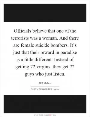 Officials believe that one of the terrorists was a woman. And there are female suicide bombers. It’s just that their reward in paradise is a little different. Instead of getting 72 virgins, they get 72 guys who just listen Picture Quote #1