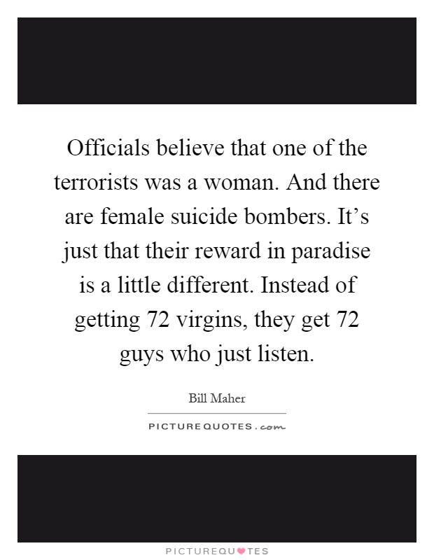 Officials believe that one of the terrorists was a woman. And there are female suicide bombers. It's just that their reward in paradise is a little different. Instead of getting 72 virgins, they get 72 guys who just listen Picture Quote #1
