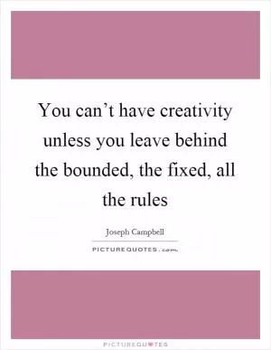 You can’t have creativity unless you leave behind the bounded, the fixed, all the rules Picture Quote #1