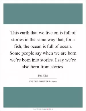 This earth that we live on is full of stories in the same way that, for a fish, the ocean is full of ocean. Some people say when we are born we’re born into stories. I say we’re also born from stories Picture Quote #1