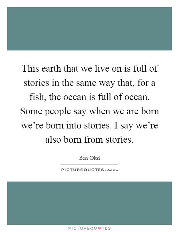 This earth that we live on is full of stories in the same way that, for a fish, the ocean is full of ocean. Some people say when we are born we're born into stories. I say we're also born from stories Picture Quote #1