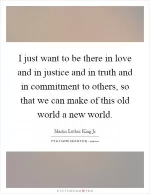 I just want to be there in love and in justice and in truth and in commitment to others, so that we can make of this old world a new world Picture Quote #1