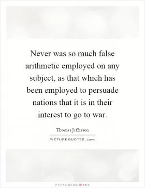 Never was so much false arithmetic employed on any subject, as that which has been employed to persuade nations that it is in their interest to go to war Picture Quote #1