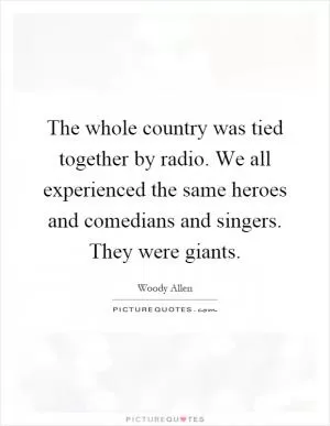 The whole country was tied together by radio. We all experienced the same heroes and comedians and singers. They were giants Picture Quote #1