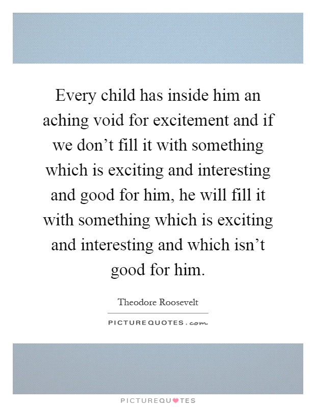 Every child has inside him an aching void for excitement and if we don't fill it with something which is exciting and interesting and good for him, he will fill it with something which is exciting and interesting and which isn't good for him Picture Quote #1