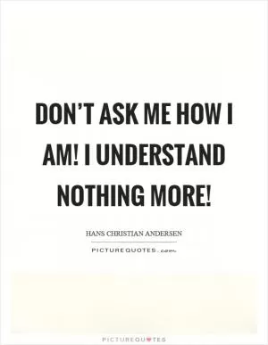 Don’t ask me how I am! I understand nothing more! Picture Quote #1