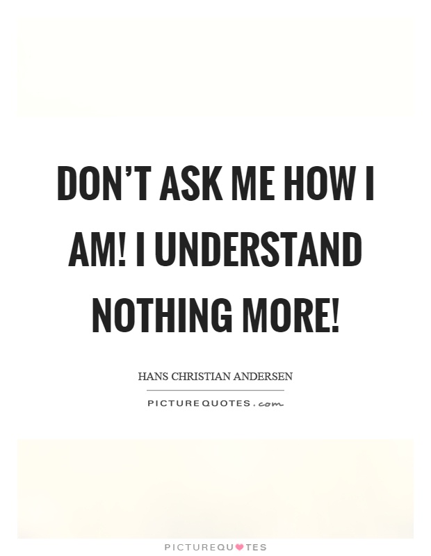 Don't ask me how I am! I understand nothing more! Picture Quote #1