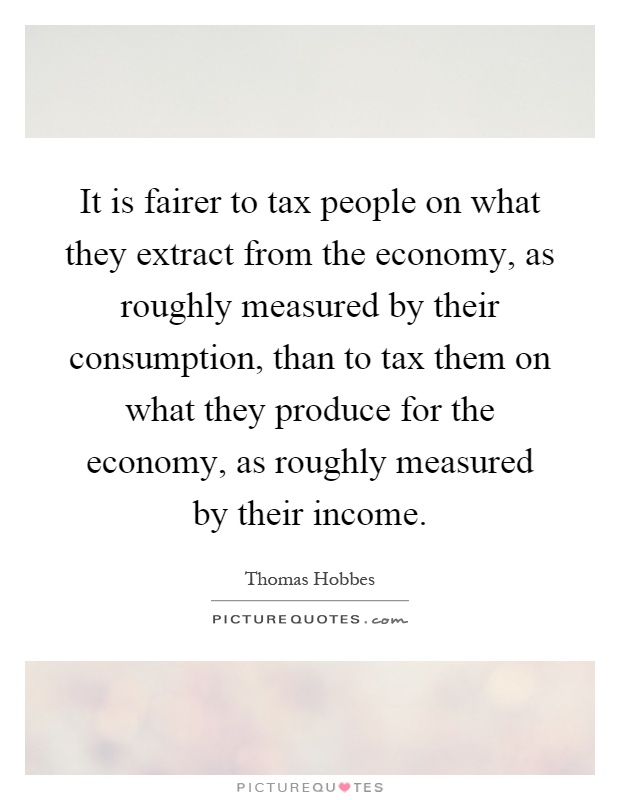 It is fairer to tax people on what they extract from the economy, as roughly measured by their consumption, than to tax them on what they produce for the economy, as roughly measured by their income Picture Quote #1