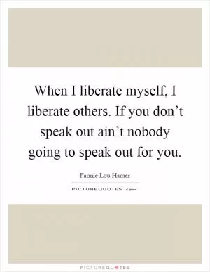 When I liberate myself, I liberate others. If you don’t speak out ain’t nobody going to speak out for you Picture Quote #1