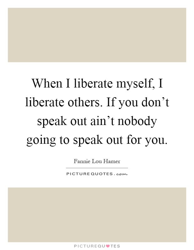 When I liberate myself, I liberate others. If you don't speak out ain't nobody going to speak out for you Picture Quote #1