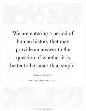 We are entering a period of human history that may provide an answer to the question of whether it is better to be smart than stupid Picture Quote #1