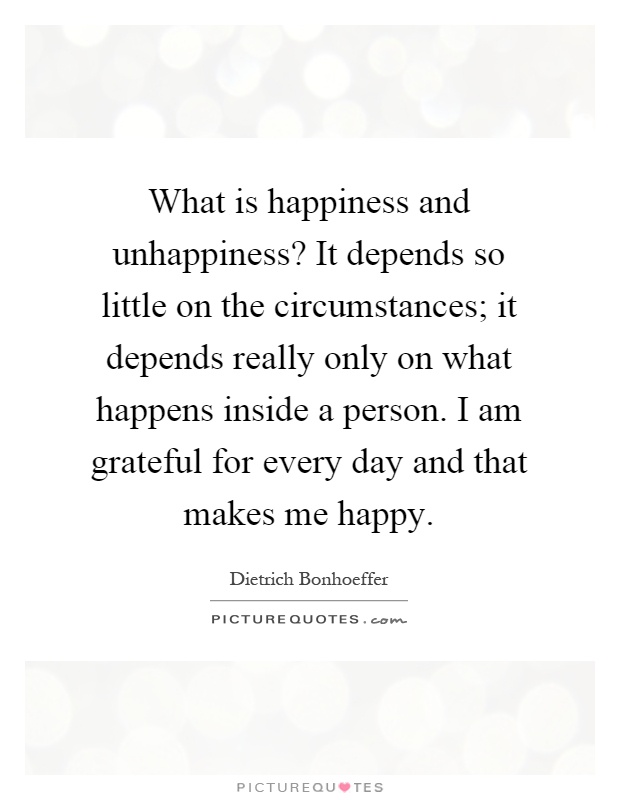 What is happiness and unhappiness? It depends so little on the circumstances; it depends really only on what happens inside a person. I am grateful for every day and that makes me happy Picture Quote #1