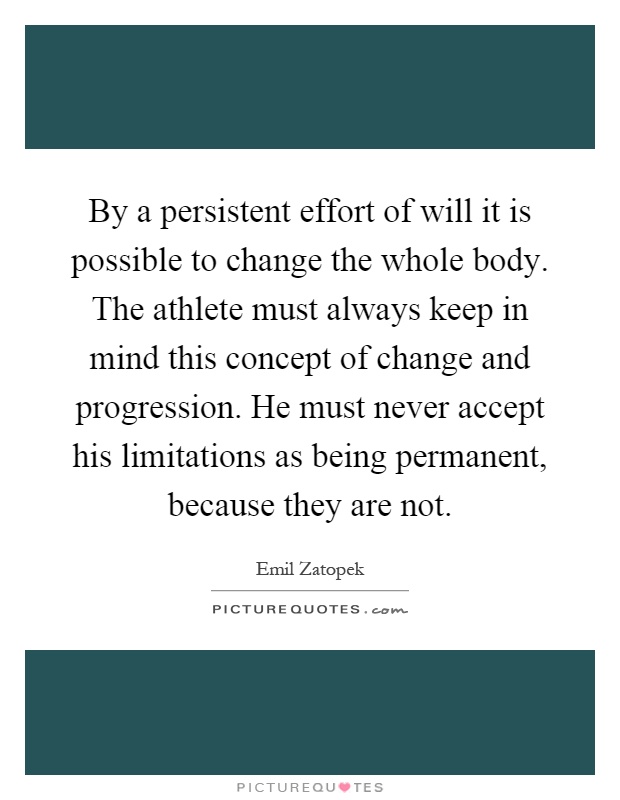 By a persistent effort of will it is possible to change the whole body. The athlete must always keep in mind this concept of change and progression. He must never accept his limitations as being permanent, because they are not Picture Quote #1