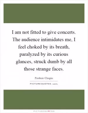 I am not fitted to give concerts. The audience intimidates me, I feel choked by its breath, paralyzed by its curious glances, struck dumb by all those strange faces Picture Quote #1
