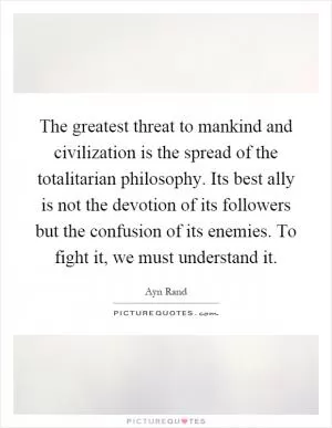 The greatest threat to mankind and civilization is the spread of the totalitarian philosophy. Its best ally is not the devotion of its followers but the confusion of its enemies. To fight it, we must understand it Picture Quote #1
