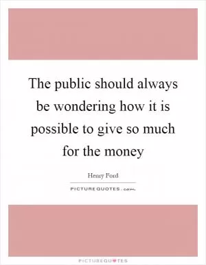 The public should always be wondering how it is possible to give so much for the money Picture Quote #1