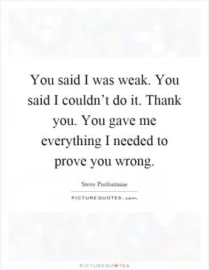 You said I was weak. You said I couldn’t do it. Thank you. You gave me everything I needed to prove you wrong Picture Quote #1