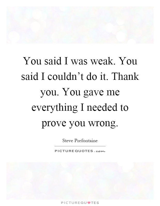 You said I was weak. You said I couldn't do it. Thank you. You gave me everything I needed to prove you wrong Picture Quote #1